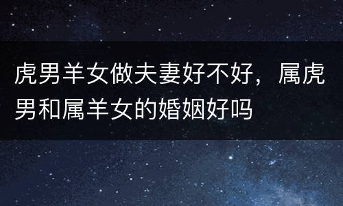 虎男羊女做夫妻好不好，属虎男和属羊女的婚姻好吗