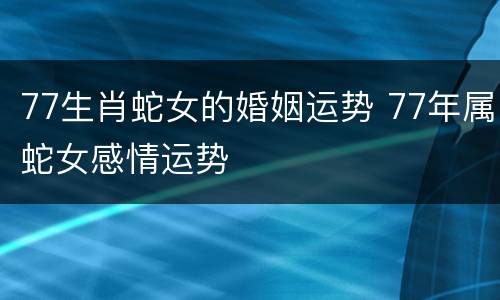 77生肖蛇女的婚姻运势 77年属蛇女感情运势