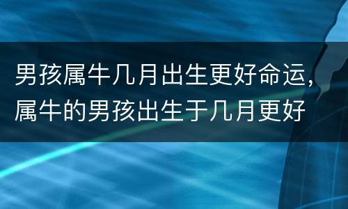 男孩属牛几月出生更好命运，属牛的男孩出生于几月更好