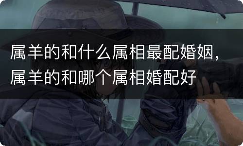 属羊的和什么属相最配婚姻，属羊的和哪个属相婚配好