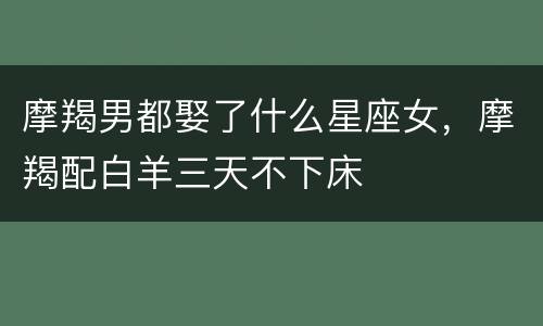 摩羯男都娶了什么星座女，摩羯配白羊三天不下床