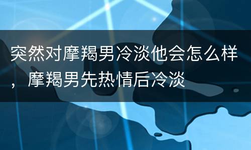 突然对摩羯男冷淡他会怎么样，摩羯男先热情后冷淡