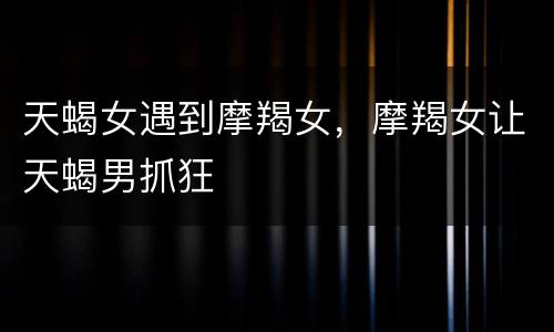 天蝎女遇到摩羯女，摩羯女让天蝎男抓狂