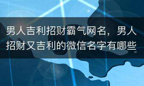 男人吉利招财霸气网名，男人招财又吉利的微信名字有哪些？