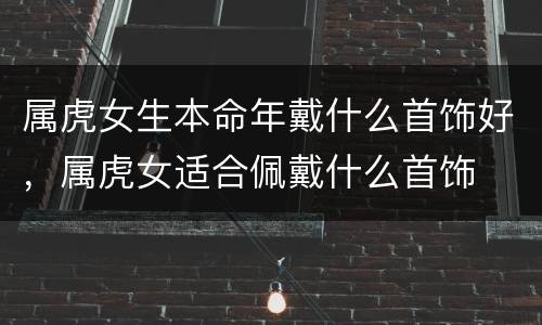 属虎女生本命年戴什么首饰好，属虎女适合佩戴什么首饰