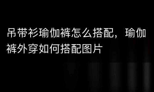 吊带衫瑜伽裤怎么搭配，瑜伽裤外穿如何搭配图片