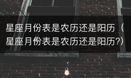 星座月份表是农历还是阳历（星座月份表是农历还是阳历?）