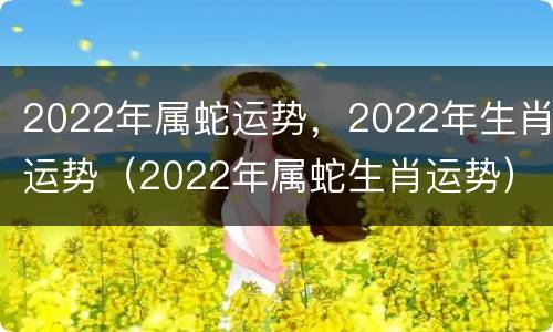 2022年属蛇运势，2022年生肖运势（2022年属蛇生肖运势）