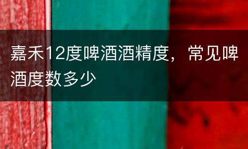 嘉禾12度啤酒酒精度，常见啤酒度数多少