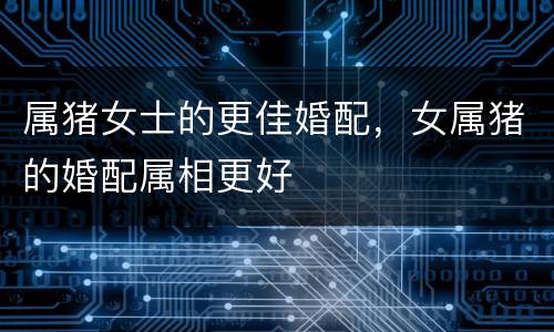 属猪女士的更佳婚配，女属猪的婚配属相更好