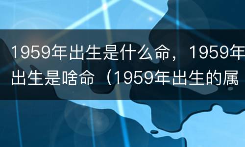 1959年出生是什么命，1959年出生是啥命（1959年出生的属什么命）