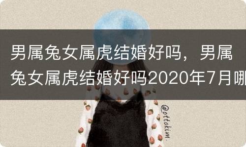男属兔女属虎结婚好吗，男属兔女属虎结婚好吗2020年7月哪天结婚好