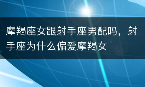 摩羯座女跟射手座男配吗，射手座为什么偏爱摩羯女