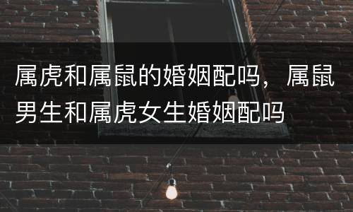 属虎和属鼠的婚姻配吗，属鼠男生和属虎女生婚姻配吗
