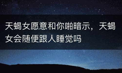 天蝎女愿意和你啪暗示，天蝎女会随便跟人睡觉吗