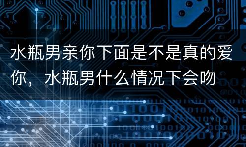 水瓶男亲你下面是不是真的爱你，水瓶男什么情况下会吻