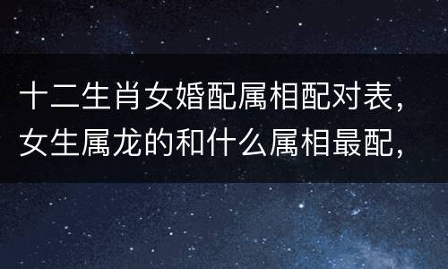 十二生肖女婚配属相配对表，女生属龙的和什么属相最配，女性属龙的属相婚配