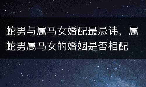 蛇男与属马女婚配最忌讳，属蛇男属马女的婚姻是否相配