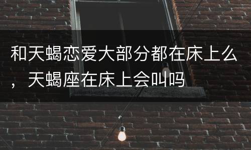和天蝎恋爱大部分都在床上么，天蝎座在床上会叫吗