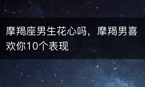摩羯座男生花心吗，摩羯男喜欢你10个表现