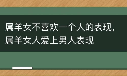 属羊女不喜欢一个人的表现，属羊女人爱上男人表现