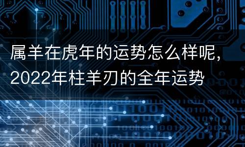 属羊在虎年的运势怎么样呢，2022年柱羊刃的全年运势