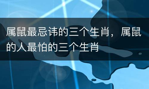 属鼠最忌讳的三个生肖，属鼠的人最怕的三个生肖