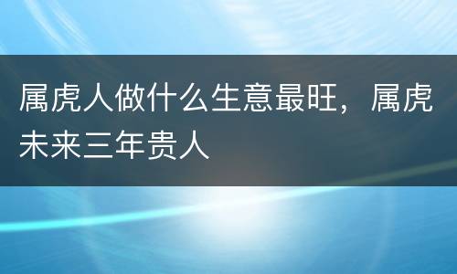 属虎人做什么生意最旺，属虎未来三年贵人