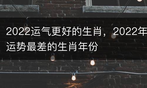 2022运气更好的生肖，2022年运势最差的生肖年份