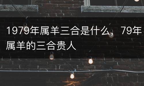 1979年属羊三合是什么，79年属羊的三合贵人