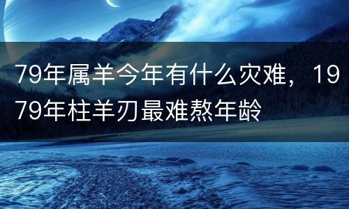 79年属羊今年有什么灾难，1979年柱羊刃最难熬年龄