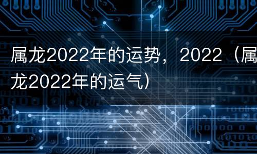 属龙2022年的运势，2022（属龙2022年的运气）