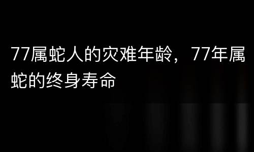 77属蛇人的灾难年龄，77年属蛇的终身寿命