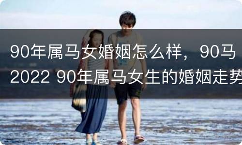 90年属马女婚姻怎么样，90马2022 90年属马女生的婚姻走势