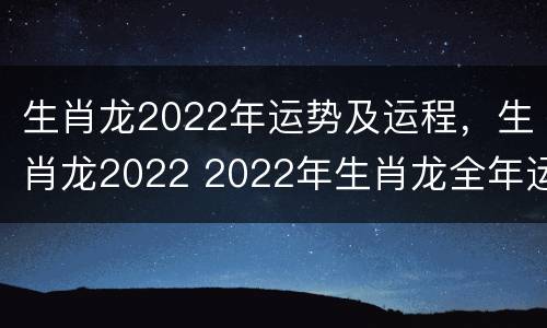 生肖龙2022年运势及运程，生肖龙2022 2022年生肖龙全年运势