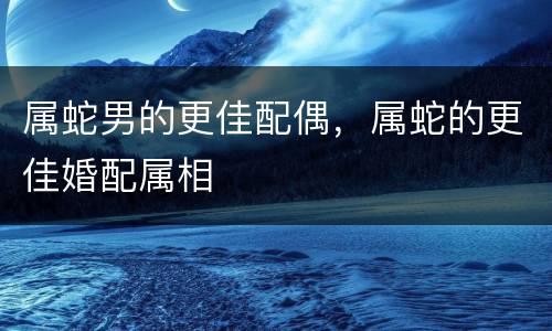 属蛇男的更佳配偶，属蛇的更佳婚配属相