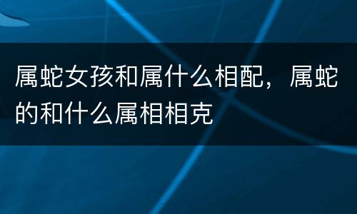 属蛇女孩和属什么相配，属蛇的和什么属相相克