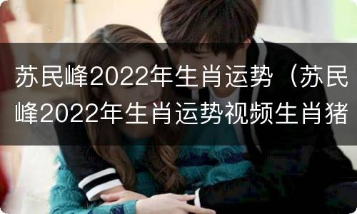 苏民峰2022年生肖运势（苏民峰2022年生肖运势视频生肖猪）