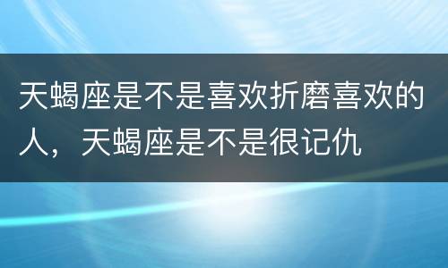天蝎座是不是喜欢折磨喜欢的人，天蝎座是不是很记仇