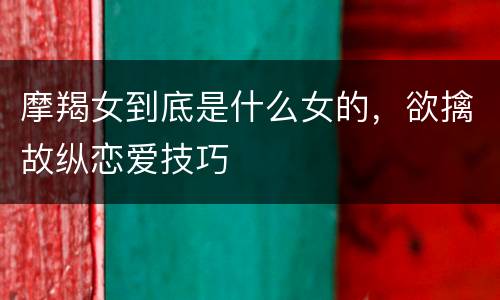摩羯女到底是什么女的，欲擒故纵恋爱技巧