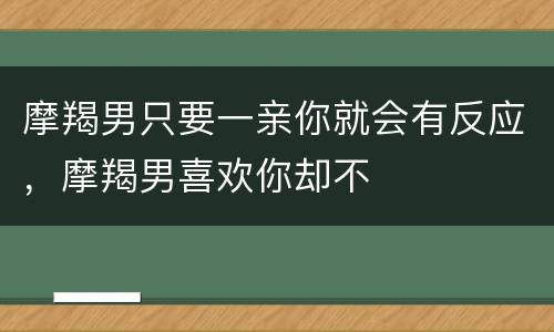 摩羯男只要一亲你就会有反应，摩羯男喜欢你却不