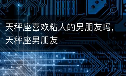 天秤座喜欢粘人的男朋友吗，天秤座男朋友