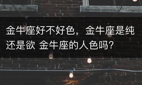 金牛座好不好色，金牛座是纯还是欲 金牛座的人色吗?