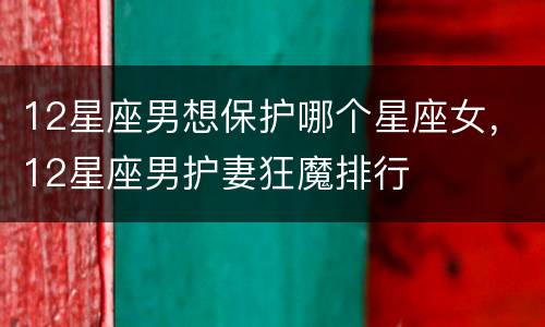 12星座男想保护哪个星座女，12星座男护妻狂魔排行