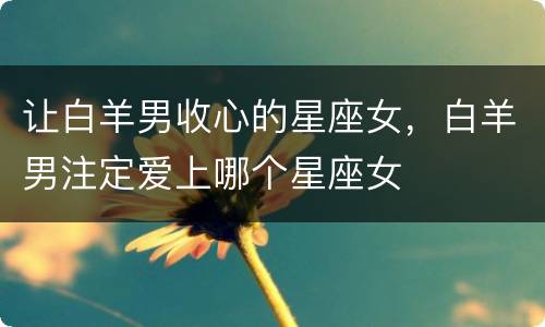 让白羊男收心的星座女，白羊男注定爱上哪个星座女