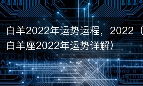 白羊2022年运势运程，2022（白羊座2022年运势详解）
