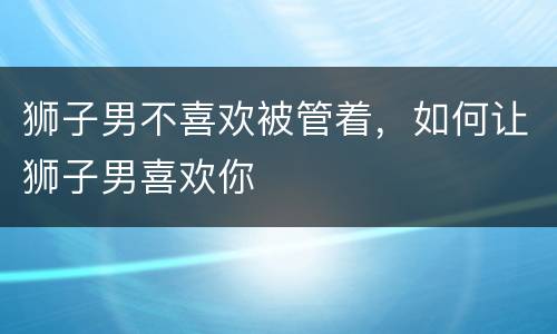 狮子男不喜欢被管着，如何让狮子男喜欢你
