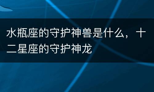 水瓶座的守护神兽是什么，十二星座的守护神龙