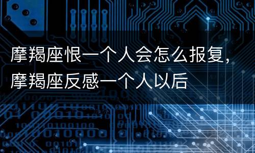 摩羯座恨一个人会怎么报复，摩羯座反感一个人以后