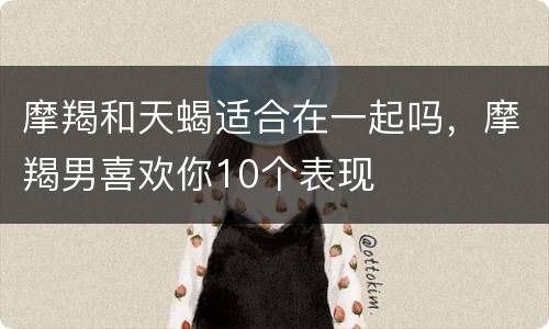 摩羯和天蝎适合在一起吗，摩羯男喜欢你10个表现